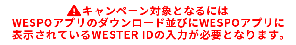 キャンペーン対象となるにはWESPOアプリのダウンロード並びにWESPOアプリに表示されているWESTERIDの入力が必要となります。